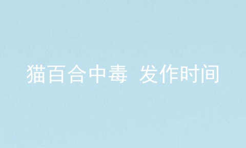 猫百合中毒 发作时间
