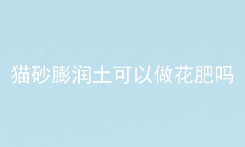 猫砂膨润土可以做花肥吗