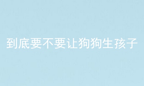 到底要不要让狗狗生孩子
