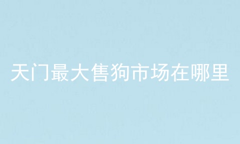 天门最大售狗市场在哪里