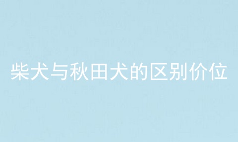 柴犬与秋田犬的区别价位