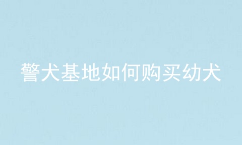 警犬基地如何购买幼犬