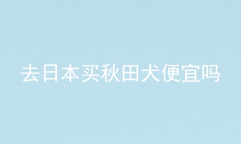 去日本买秋田犬便宜吗