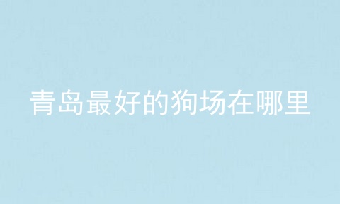 青岛最好的狗场在哪里