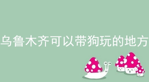 乌鲁木齐可以带狗玩的地方