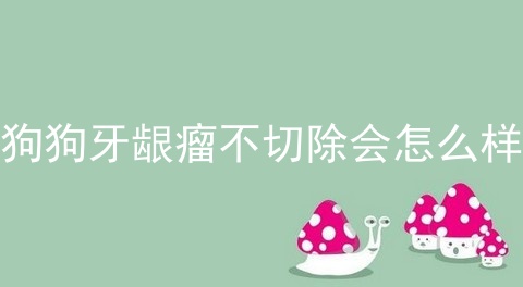 狗狗牙龈瘤不切除会怎么样