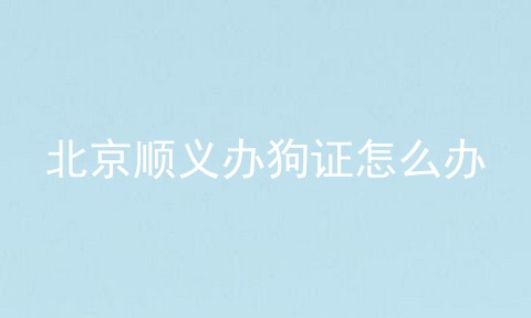 北京顺义办狗证怎么办